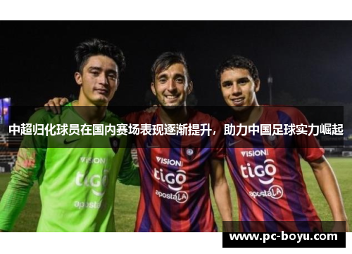 中超归化球员在国内赛场表现逐渐提升，助力中国足球实力崛起